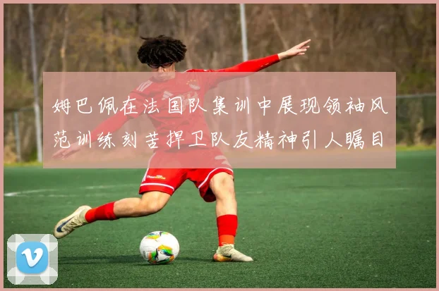 姆巴佩在法国队集训中展现领袖风范训练刻苦捍卫队友精神引人瞩目