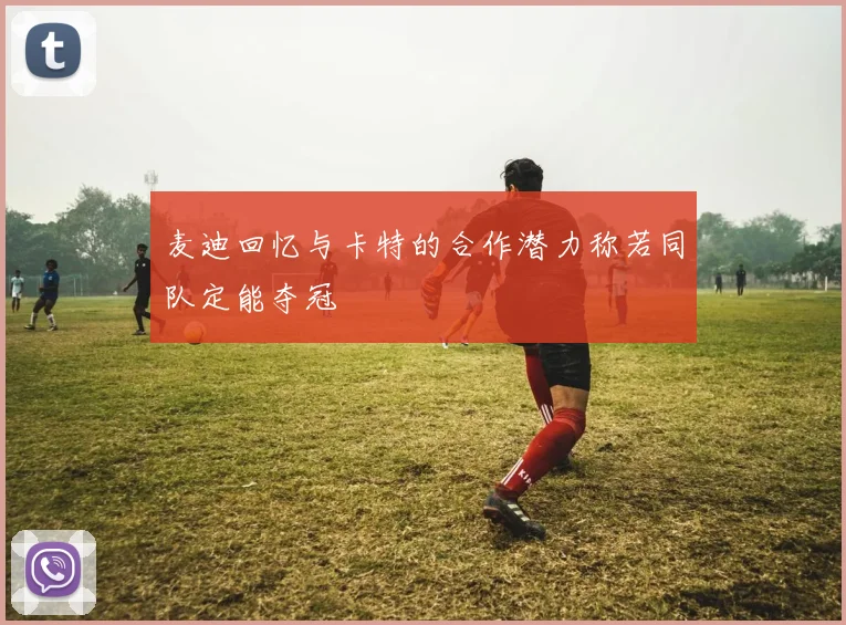 麦迪回忆与卡特的合作潜力称若同队定能夺冠