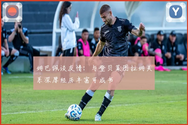 姆巴佩谈友情：与登贝莱图拉姆关系深厚经历丰富可成书
