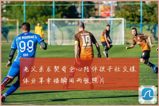 老父亲东契奇全心陪伴孩子社交媒体分享幸福瞬间两张照片