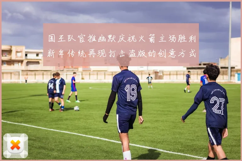 国王队官推幽默庆祝火箭主场胜利新年传统再现打击盗版的创意方式