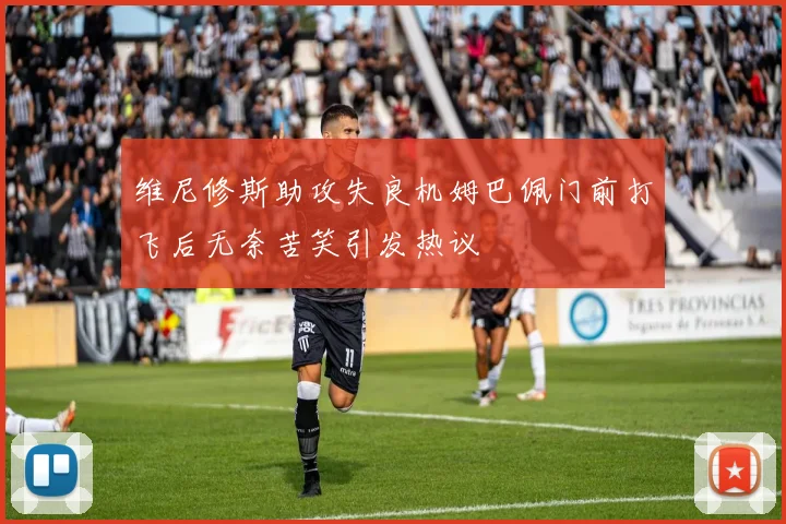 维尼修斯助攻失良机姆巴佩门前打飞后无奈苦笑引发热议
