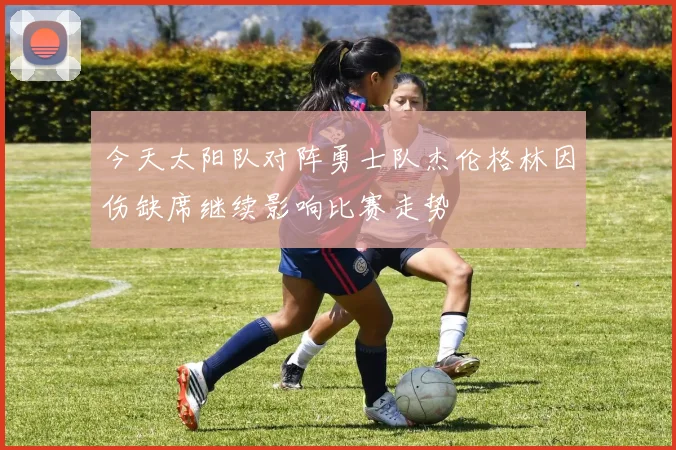 今天太阳队对阵勇士队杰伦格林因伤缺席继续影响比赛走势