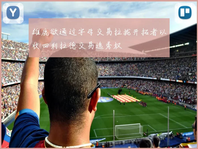 雄鹿欲通过字母交易拉拢开拓者以收回利拉德交易选秀权