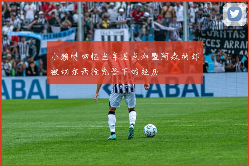 小赖特回忆当年差点加盟阿森纳却被切尔西抢先签下的经历