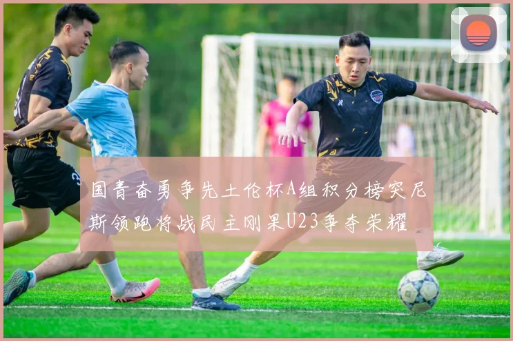 国青奋勇争先土伦杯A组积分榜突尼斯领跑将战民主刚果U23争夺荣耀