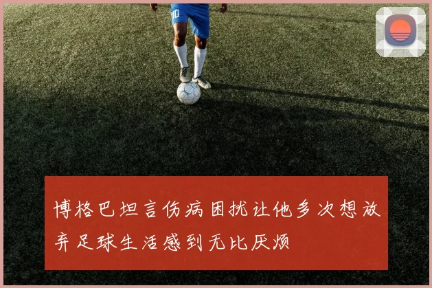 博格巴坦言伤病困扰让他多次想放弃足球生活感到无比厌烦