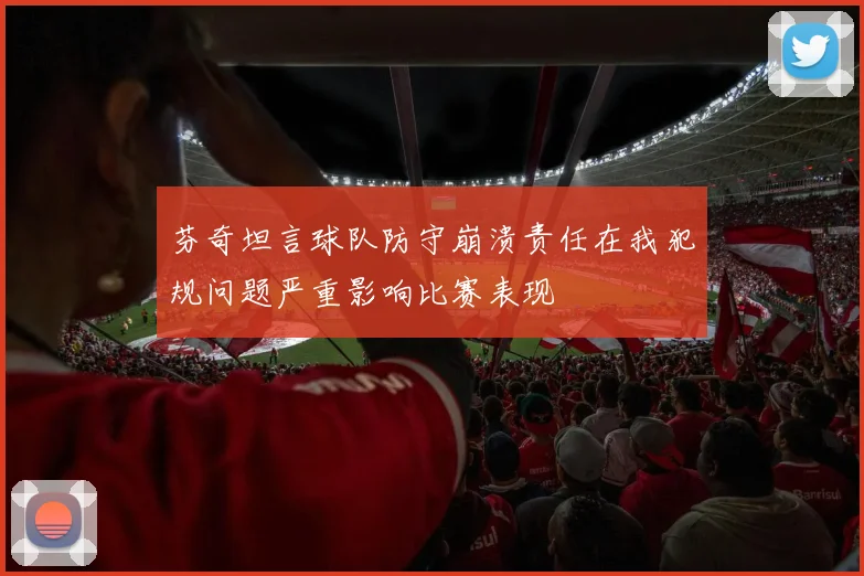 芬奇坦言球队防守崩溃责任在我犯规问题严重影响比赛表现