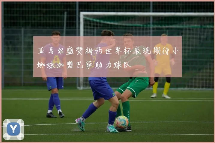 亚马尔盛赞梅西世界杯表现期待小蜘蛛加盟巴萨助力球队