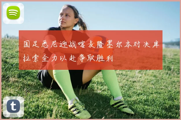 国足悉尼迎战喀麦隆墨尔本对决库拉索全力以赴争取胜利