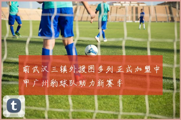 前武汉三镇外援图多列正式加盟中甲广州豹球队助力新赛季