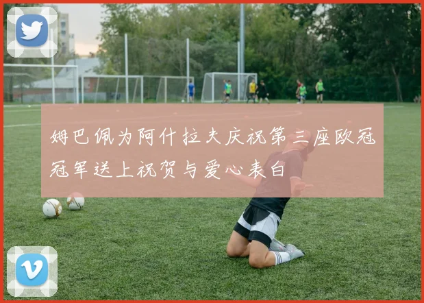 姆巴佩为阿什拉夫庆祝第三座欧冠冠军送上祝贺与爱心表白
