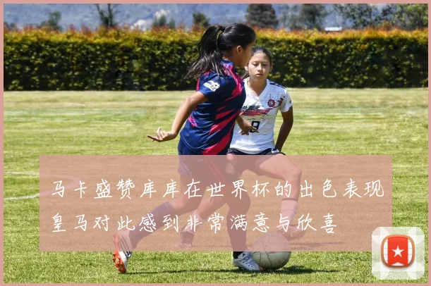 马卡盛赞库库在世界杯的出色表现皇马对此感到非常满意与欣喜