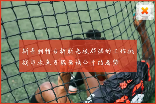 斯普利特分析新老板邓顿的工作挑战与未来可能面试公牛的局势