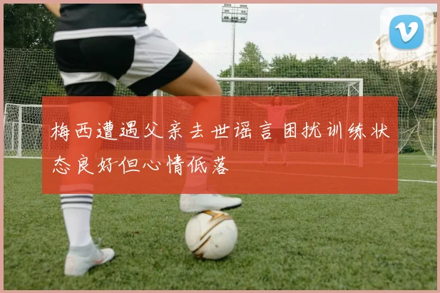 梅西遭遇父亲去世谣言困扰训练状态良好但心情低落