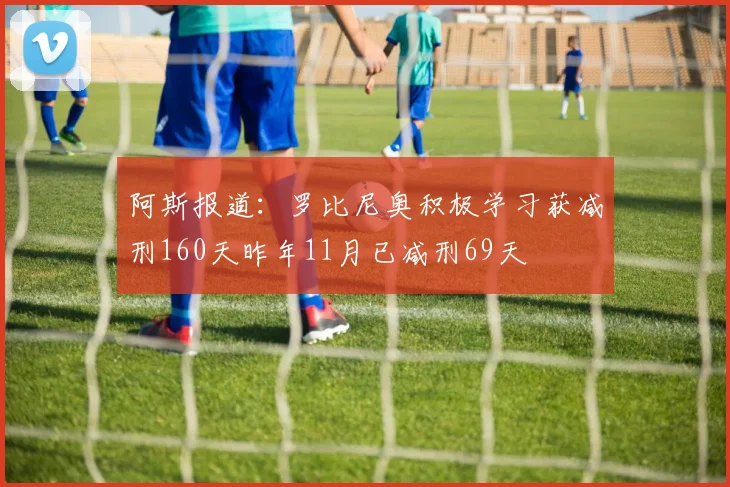 阿斯报道：罗比尼奥积极学习获减刑160天昨年11月已减刑69天