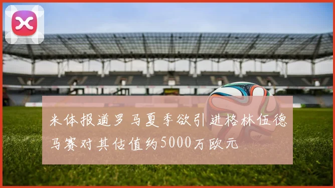 米体报道罗马夏季欲引进格林伍德马赛对其估值约5000万欧元