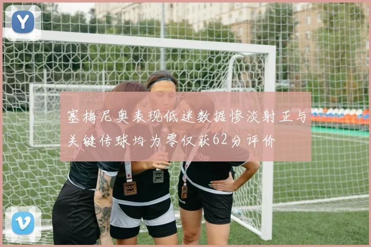 塞梅尼奥表现低迷数据惨淡射正与关键传球均为零仅获62分评价
