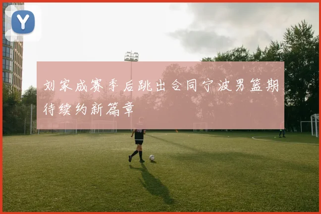 刘家成赛季后跳出合同宁波男篮期待续约新篇章