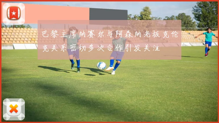 巴黎主席纳赛尔与阿森纳老板克伦克关系密切多次合作引发关注