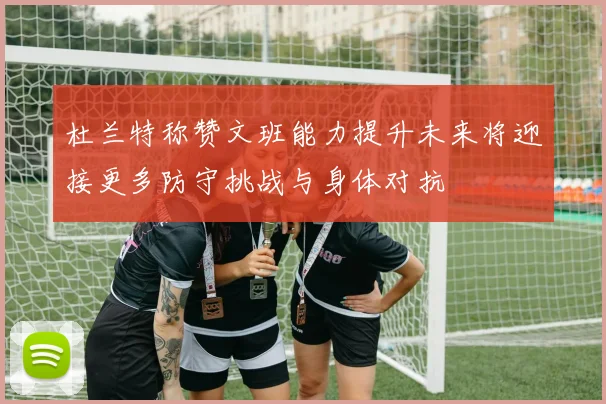杜兰特称赞文班能力提升未来将迎接更多防守挑战与身体对抗