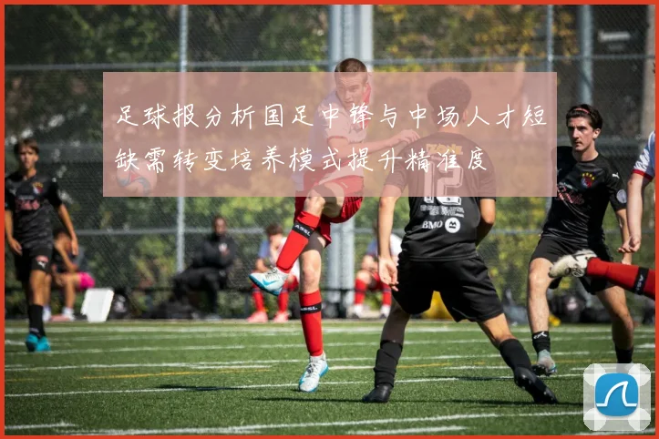 足球报分析国足中锋与中场人才短缺需转变培养模式提升精准度