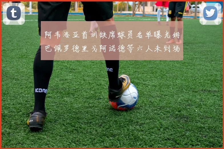 阿韦洛亚首训缺席球员名单曝光姆巴佩罗德里戈阿诺德等六人未到场