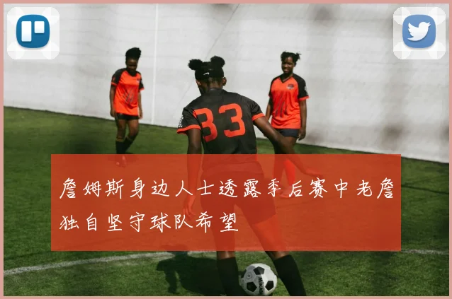 詹姆斯身边人士透露季后赛中老詹独自坚守球队希望