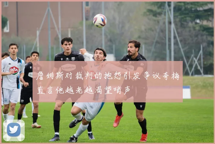 詹姆斯对裁判的抱怨引发争议夸梅直言他越老越渴望哨声